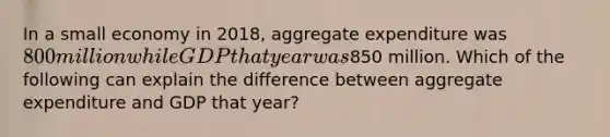 In a small economy in 2018, aggregate expenditure was 800 million while GDP that year was850 million. Which of the following can explain the difference between aggregate expenditure and GDP that year?