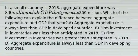 In a small economy in 2018, aggregate expenditure was 800 million while GDP that year was850 million. Which of the following can explain the difference between aggregate expenditure and GDP that year? A) Aggregate expenditure is always less than GDP in developed countries. B) Firm investment in inventories was less than anticipated in 2018. C) Firm investment in inventories was greater than anticipated in 2018. D) Aggregate expenditure is always less than GDP in developing countries.