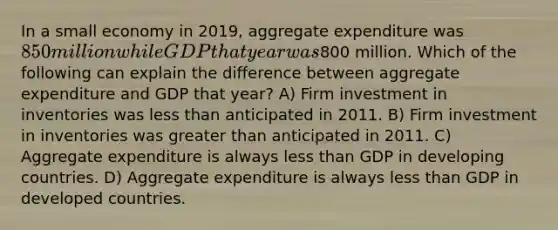 In a small economy in 2019, aggregate expenditure was 850 million while GDP that year was800 million. Which of the following can explain the difference between aggregate expenditure and GDP that year? A) Firm investment in inventories was less than anticipated in 2011. B) Firm investment in inventories was greater than anticipated in 2011. C) Aggregate expenditure is always less than GDP in developing countries. D) Aggregate expenditure is always less than GDP in developed countries.