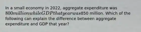 In a small economy in​ 2022, aggregate expenditure was​ 800 million while GDP that year was​850 million. Which of the following can explain the difference between aggregate expenditure and GDP that​ year?