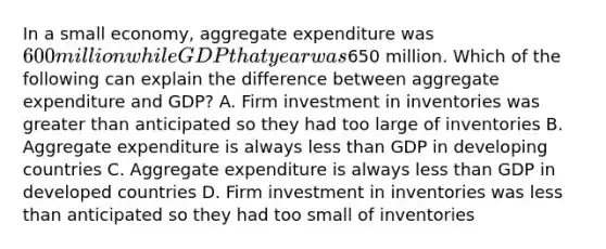 In a small economy, aggregate expenditure was 600 million while GDP that year was650 million. Which of the following can explain the difference between aggregate expenditure and GDP? A. Firm investment in inventories was greater than anticipated so they had too large of inventories B. Aggregate expenditure is always less than GDP in developing countries C. Aggregate expenditure is always less than GDP in developed countries D. Firm investment in inventories was less than anticipated so they had too small of inventories