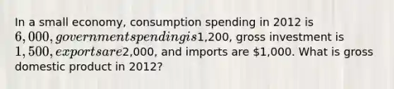 In a small economy, consumption spending in 2012 is 6,000, government spending is1,200, gross investment is 1,500, exports are2,000, and imports are 1,000. What is gross domestic product in 2012?