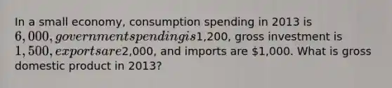 In a small economy, consumption spending in 2013 is 6,000, government spending is1,200, gross investment is 1,500, exports are2,000, and imports are 1,000. What is gross domestic product in 2013?