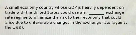 A small economy country whose GDP is heavily dependent on trade with the United States could use a(n) ________ exchange rate regime to minimize the risk to their economy that could arise due to unfavorable changes in the exchange rate (against the US ).