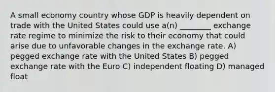 A small economy country whose GDP is heavily dependent on trade with the United States could use a(n) ________ exchange rate regime to minimize the risk to their economy that could arise due to unfavorable changes in the exchange rate. A) pegged exchange rate with the United States B) pegged exchange rate with the Euro C) independent floating D) managed float