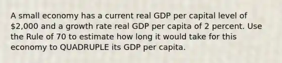 A small economy has a current real GDP per capital level of 2,000 and a growth rate real GDP per capita of 2 percent. Use the Rule of 70 to estimate how long it would take for this economy to QUADRUPLE its GDP per capita.