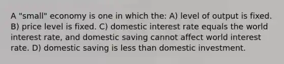 A "small" economy is one in which the: A) level of output is fixed. B) price level is fixed. C) domestic interest rate equals the world interest rate, and domestic saving cannot affect world interest rate. D) domestic saving is less than domestic investment.