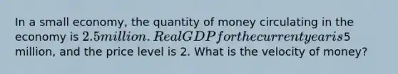 In a small economy, the quantity of money circulating in the economy is 2.5 million. Real GDP for the current year is5 million, and the price level is 2. What is the velocity of money?