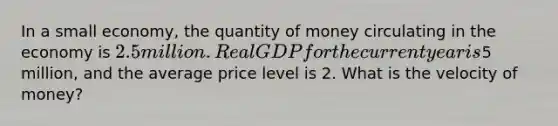 In a small economy, the quantity of money circulating in the economy is 2.5 million. Real GDP for the current year is5 million, and the average price level is 2. What is the velocity of money?