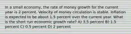 In a small economy, the rate of money growth for the current year is 2 percent. Velocity of money circulation is stable. Inflation is expected to be about 1.5 percent over the current year. What is the short run economic growth rate? A) 3.5 percent B) 1.5 percent C) 0.5 percent D) 2 percent