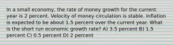 In a small economy, the rate of money growth for the current year is 2 percent. Velocity of money circulation is stable. Inflation is expected to be about 1.5 percent over the current year. What is the short run economic growth rate? A) 3.5 percent B) 1.5 percent C) 0.5 percent D) 2 percent