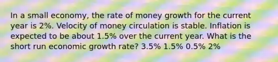 In a small economy, the rate of money growth for the current year is 2%. Velocity of money circulation is stable. Inflation is expected to be about 1.5% over the current year. What is the short run economic growth rate? 3.5% 1.5% 0.5% 2%