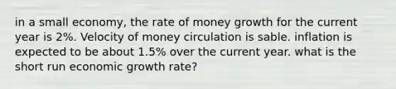 in a small economy, the rate of money growth for the current year is 2%. Velocity of money circulation is sable. inflation is expected to be about 1.5% over the current year. what is the short run economic growth rate?