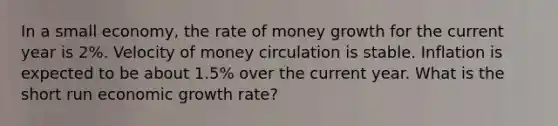 In a small economy, the rate of money growth for the current year is 2%. Velocity of money circulation is stable. Inflation is expected to be about 1.5% over the current year. What is the short run economic growth rate?