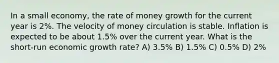 In a small economy, the rate of money growth for the current year is 2%. The velocity of money circulation is stable. Inflation is expected to be about 1.5% over the current year. What is the short-run economic growth rate? A) 3.5% B) 1.5% C) 0.5% D) 2%