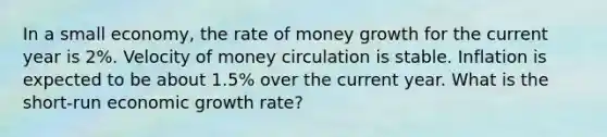 In a small economy, the rate of money growth for the current year is 2%. Velocity of money circulation is stable. Inflation is expected to be about 1.5% over the current year. What is the short-run economic growth rate?