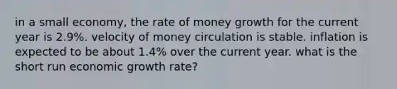 in a small economy, the rate of money growth for the current year is 2.9%. velocity of money circulation is stable. inflation is expected to be about 1.4% over the current year. what is the short run economic growth rate?