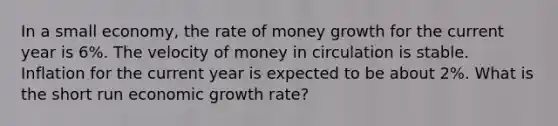 In a small economy, the rate of money growth for the current year is 6%. The velocity of money in circulation is stable. Inflation for the current year is expected to be about 2%. What is the short run economic growth rate?