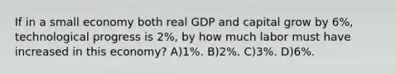 If in a small economy both real GDP and capital grow by 6%, technological progress is 2%, by how much labor must have increased in this economy? A)1%. B)2%. C)3%. D)6%.