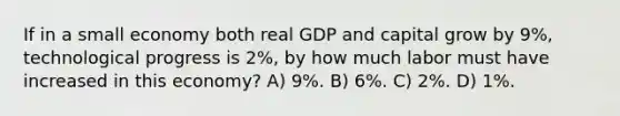 If in a small economy both real GDP and capital grow by 9%, technological progress is 2%, by how much labor must have increased in this economy? A) 9%. B) 6%. C) 2%. D) 1%.