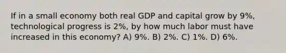 If in a small economy both real GDP and capital grow by 9%, technological progress is 2%, by how much labor must have increased in this economy? A) 9%. B) 2%. C) 1%. D) 6%.