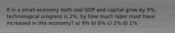 If in a small economy both real GDP and capital grow by 9%, technological progress is 2%, by how much labor must have increased in this economy? a) 9% b) 6% c) 2% d) 1%