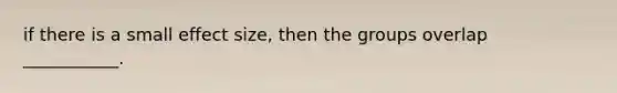 if there is a small effect size, then the groups overlap ___________.