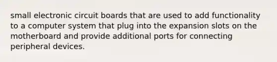 small electronic circuit boards that are used to add functionality to a computer system that plug into the expansion slots on the motherboard and provide additional ports for connecting peripheral devices.