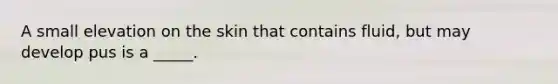 A small elevation on the skin that contains fluid, but may develop pus is a _____.