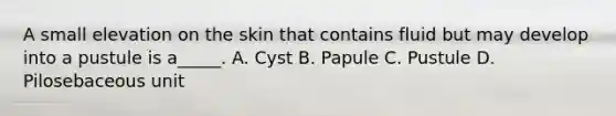 A small elevation on the skin that contains fluid but may develop into a pustule is a_____. A. Cyst B. Papule C. Pustule D. Pilosebaceous unit