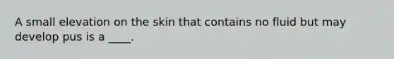 A small elevation on the skin that contains no fluid but may develop pus is a ____.