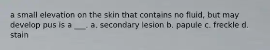 a small elevation on the skin that contains no fluid, but may develop pus is a ___. a. secondary lesion b. papule c. freckle d. stain