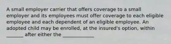 A small employer carrier that offers coverage to a small employer and its employees must offer coverage to each eligible employee and each dependent of an eligible employee. An adopted child may be enrolled, at the insured's option, within _______ after either the _____________