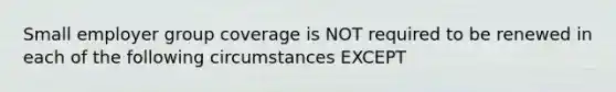 Small employer group coverage is NOT required to be renewed in each of the following circumstances EXCEPT