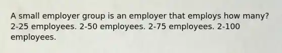 A small employer group is an employer that employs how many? 2-25 employees. 2-50 employees. 2-75 employees. 2-100 employees.