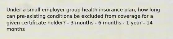 Under a small employer group health insurance plan, how long can pre-existing conditions be excluded from coverage for a given certificate holder? - 3 months - 6 months - 1 year - 14 months