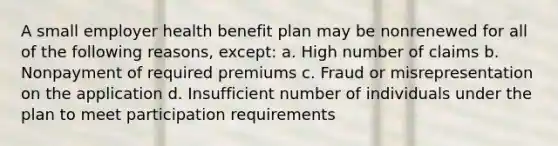 A small employer health benefit plan may be nonrenewed for all of the following reasons, except: a. High number of claims b. Nonpayment of required premiums c. Fraud or misrepresentation on the application d. Insufficient number of individuals under the plan to meet participation requirements