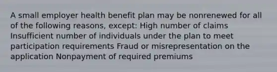 A small employer health benefit plan may be nonrenewed for all of the following reasons, except: High number of claims Insufficient number of individuals under the plan to meet participation requirements Fraud or misrepresentation on the application Nonpayment of required premiums