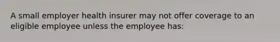 A small employer health insurer may not offer coverage to an eligible employee unless the employee has: