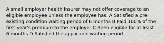 A small employer health insurer may not offer coverage to an eligible employee unless the employee has: A Satisfied a pre-existing condition waiting period of 6 months B Paid 100% of the first year's premium to the employer C Been eligible for at least 6 months D Satisfied the applicable waiting period