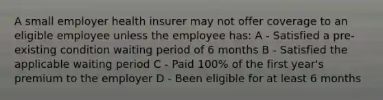 A small employer health insurer may not offer coverage to an eligible employee unless the employee has: A - Satisfied a pre-existing condition waiting period of 6 months B - Satisfied the applicable waiting period C - Paid 100% of the first year's premium to the employer D - Been eligible for at least 6 months