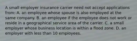 A small employer insurance carrier need not accept applications from: A. an employee whose spouse is also employed at the same company. B. an employee if the employee does not work or reside in a geographical service area of the carrier. C. a small employer whose business location is within a flood zone. D. an employer with less than 10 employees.