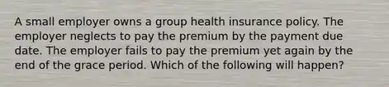 A small employer owns a group health insurance policy. The employer neglects to pay the premium by the payment due date. The employer fails to pay the premium yet again by the end of the grace period. Which of the following will happen?