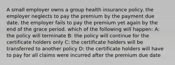 A small employer owns a group health insurance policy. the employer neglects to pay the premium by the payment due date. the employer fails to pay the premium yet again by the end of the grace period. which of the following will happen: A: the policy will terminate B: the policy will continue for the certificate holders only C: the certificate holders will be transferred to another policy D: the certificate holders will have to pay for all claims were incurred after the premium due date