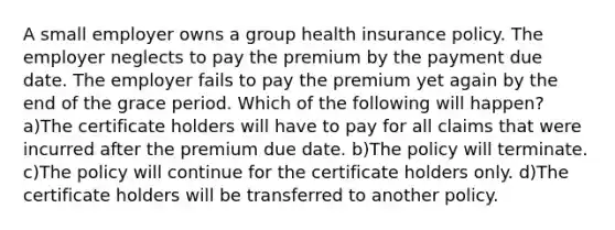 A small employer owns a group health insurance policy. The employer neglects to pay the premium by the payment due date. The employer fails to pay the premium yet again by the end of the grace period. Which of the following will happen? a)The certificate holders will have to pay for all claims that were incurred after the premium due date. b)The policy will terminate. c)The policy will continue for the certificate holders only. d)The certificate holders will be transferred to another policy.