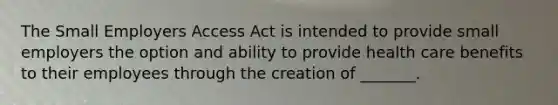 The Small Employers Access Act is intended to provide small employers the option and ability to provide health care benefits to their employees through the creation of _______.