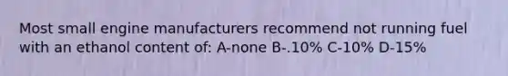 Most small engine manufacturers recommend not running fuel with an ethanol content of: A-none B-.10% C-10% D-15%
