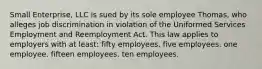 Small Enterprise, LLC is sued by its sole employee Thomas, who alleges job discrimination in violation of the Uniformed Services Employment and Reemployment Act. This law applies to employers with at least: fifty employees. five employees. one employee. fifteen employees. ten employees.