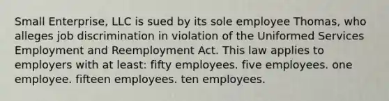 Small Enterprise, LLC is sued by its sole employee Thomas, who alleges job discrimination in violation of the Uniformed Services Employment and Reemployment Act. This law applies to employers with at least: fifty employees. five employees. one employee. fifteen employees. ten employees.