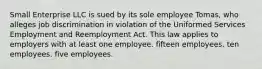 Small Enterprise LLC is sued by its sole employee Tomas, who alleges job discrimination in violation of the Uniformed Services Employment and Reemployment Act. This law applies to employers with at least one employee. ​fifteen employees. ​ten employees. ​five employees.